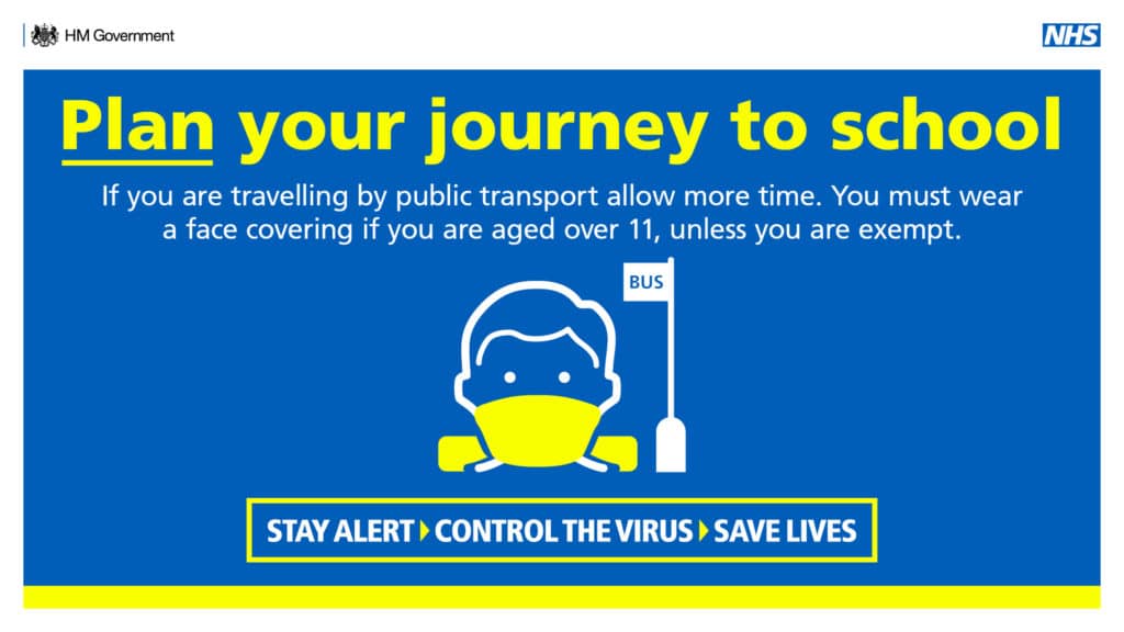 Plan your journey to school. If you are travelling by public transport allow more time. You must wear a face covering if you are aged over 11, unless you are exempt. Stay alert > Control the virus > Save lives