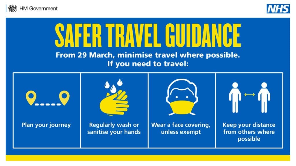 Safer Travel Guidance. From 29 March, minimise travel where possible. If you need to travel: Plan your journey. Regularly wash or sanitise your hands. Wear a face covering, unless exempt. Keep your distance from other where possible.