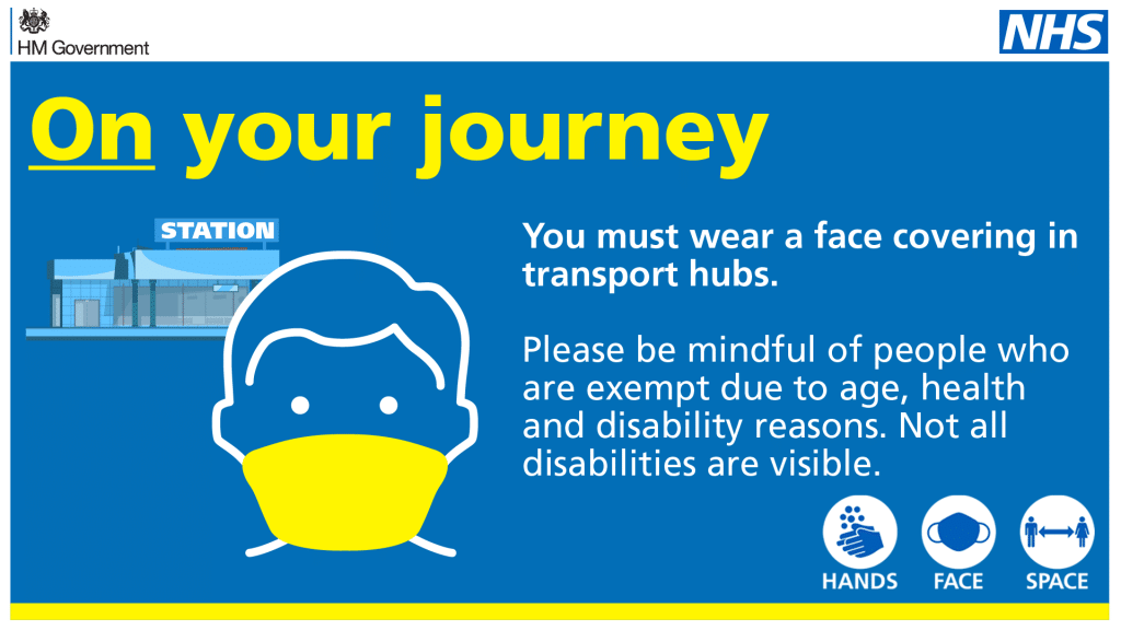 On your journey. You must wear a face covering in transport hubs. Please be mindful of people who are exempt due to age, health and disability reasons. Not all disabilities are visible. Hands. Face. Space.