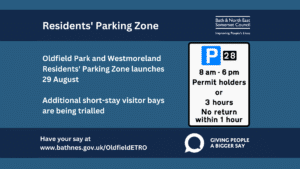 Residents' Parking Zone. Oldfield Park and Westmoreland Residents' Parking Zone launches 29 August. Additional short-stay visitor bays are being trialled. Have your say at www.bathnes.gov.uk/OldfieldETRO. Bath & North East Somerset Council. Giving people a bigger say.